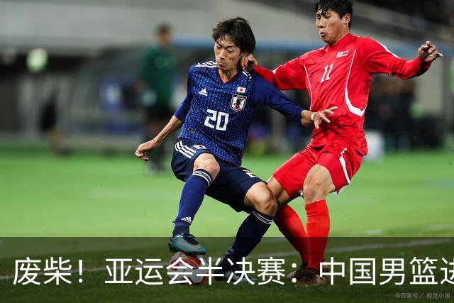 废柴！亚运会半决赛：中国男篮进攻断电 半场30-49落后日本男篮